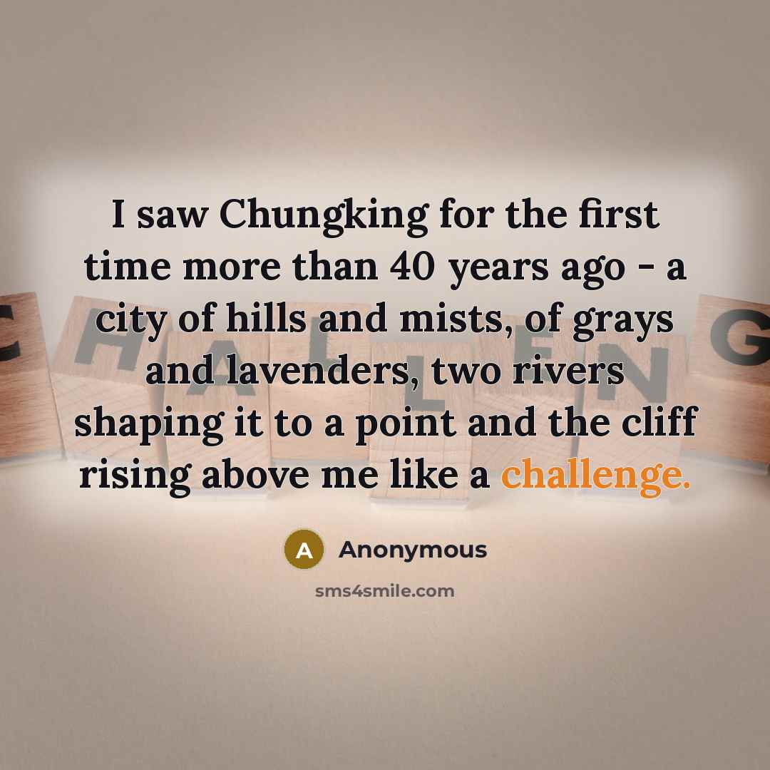 “I saw Chungking for the first time more than 40 years ago - a city of hills and mists, of grays and lavenders, two rivers shaping it to a point and the cliff rising above me like a challenge.” quote by Anonymous