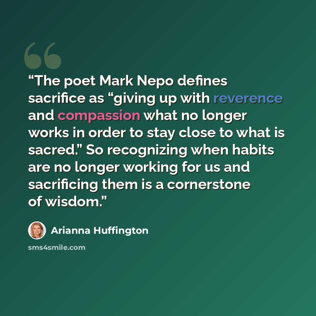 “The poet Mark Nepo defines sacrifice as “giving up with reverence and compassion what no longer works in order to stay close to what is sacred.” So recognizing when habits are no longer working for us and sacrificing them is a cornerstone of wisdom.” quote by Arianna Huffington