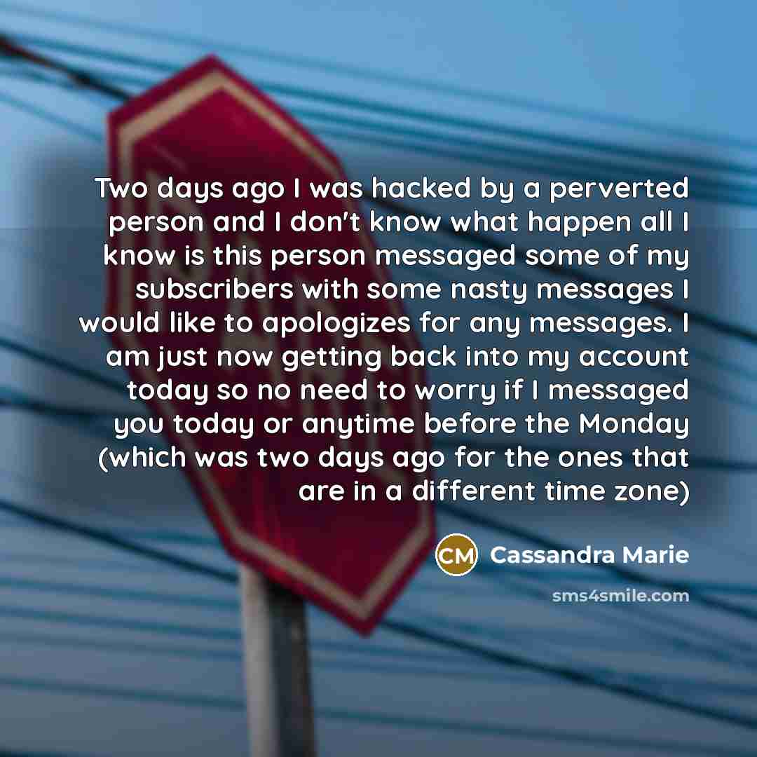 “Two days ago I was hacked by a perverted person and I don't know what happen all I know is this person messaged some of my subscribers with some nasty messages I would like to apologizes for any messages. I am just now getting back into my account today so no need to worry if I messaged you today…” quote by Cassandra Marie