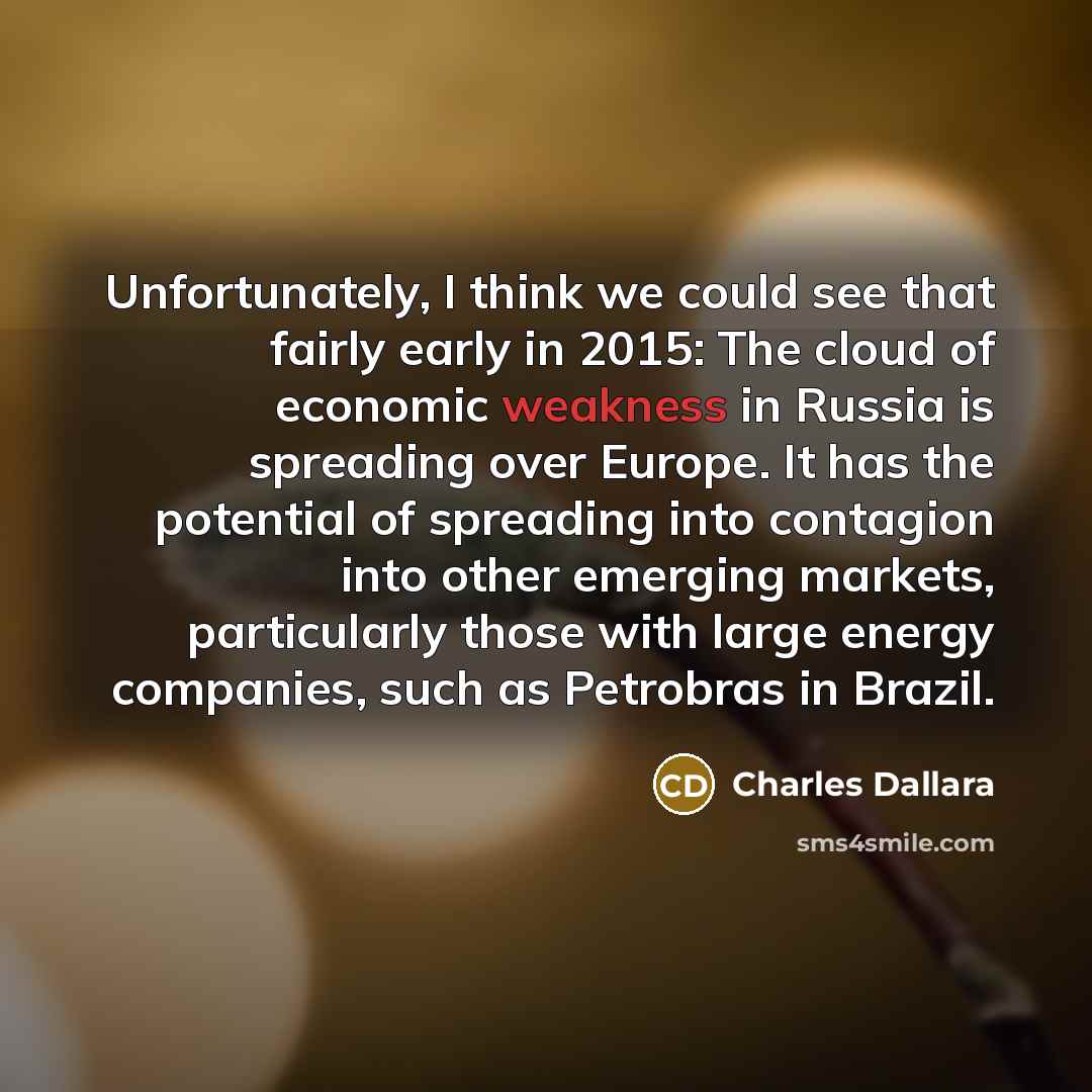 “Unfortunately, I think we could see that fairly early in 2015: The cloud of economic weakness in Russia is spreading over Europe. It has the potential of spreading into contagion into other emerging markets, particularly those with large energy companies, such as Petrobras in Brazil.” quote by Charles Dallara