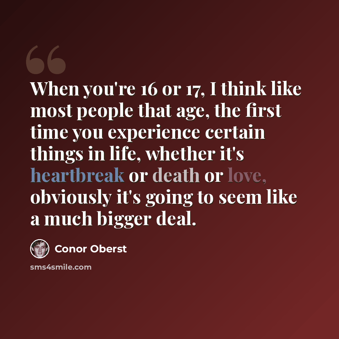“When you're 16 or 17, I think like most people that age, the first time you experience certain things in life, whether it's heartbreak or death or love, obviously it's going to seem like a much bigger deal.” quote by Conor Oberst
