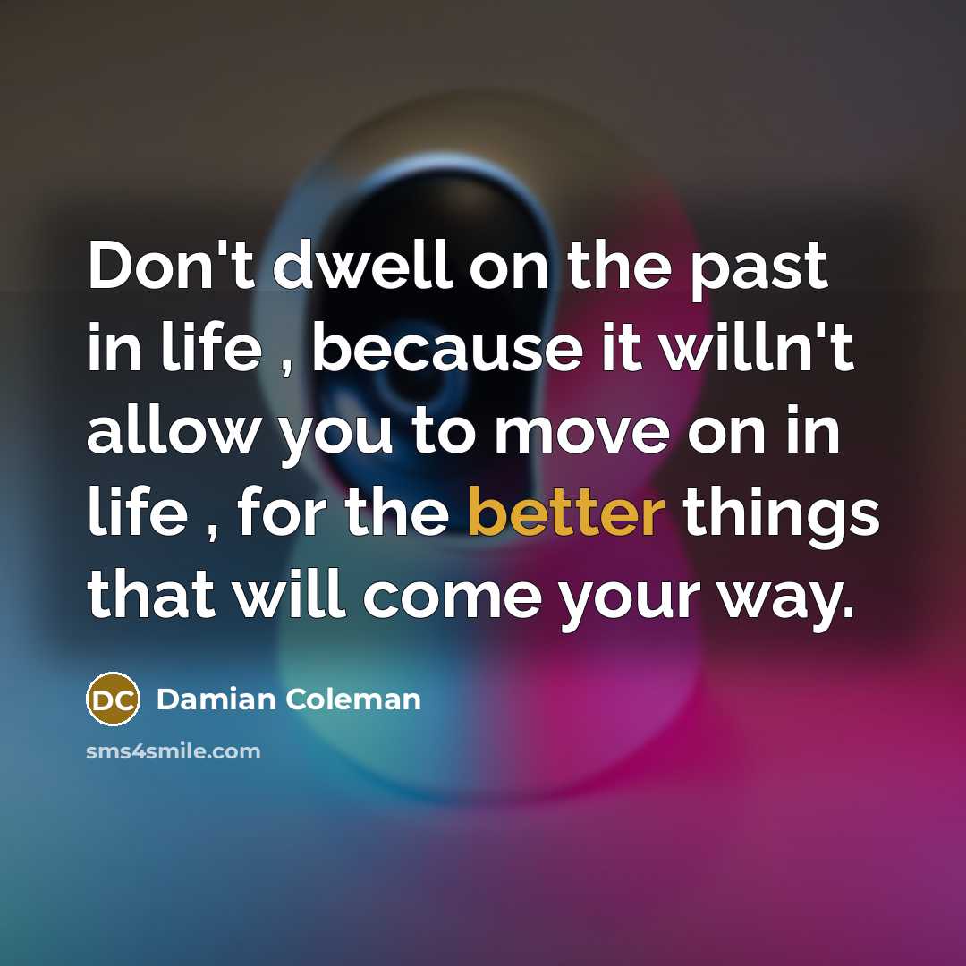 “Don't dwell on the past in life , because it willn't allow you to move on in life , for the better things that will come your way.” quote by Damian Coleman
