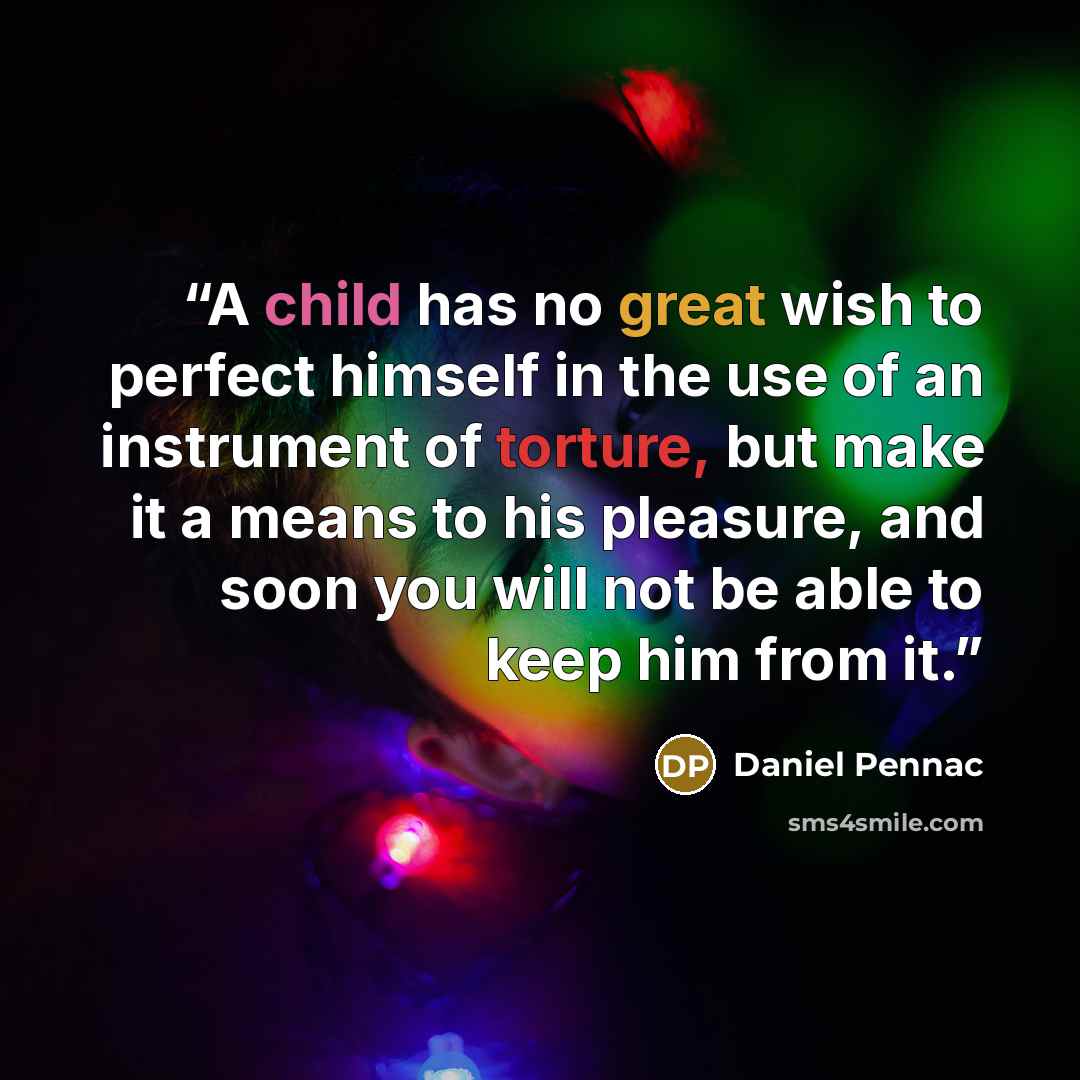 “A child has no great wish to perfect himself in the use of an instrument of torture, but make it a means to his pleasure, and soon you will not be able to keep him from it.” quote by Daniel Pennac