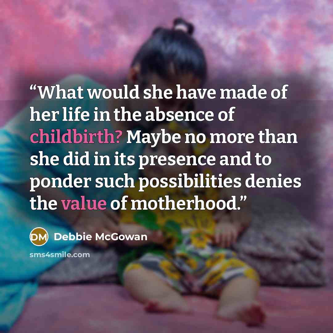 “What would she have made of her life in the absence of childbirth? Maybe no more than she did in its presence and to ponder such possibilities denies the value of motherhood.” quote by Debbie McGowan