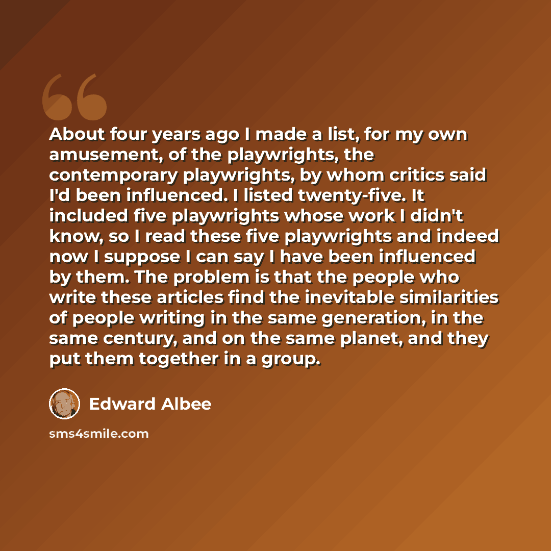 “About four years ago I made a list, for my own amusement, of the playwrights, the contemporary playwrights, by whom critics said I'd been influenced. I listed twenty-five. It included five playwrights whose work I didn't know, so I read these five playwrights and indeed now I suppose I can say I…” quote by Edward Albee