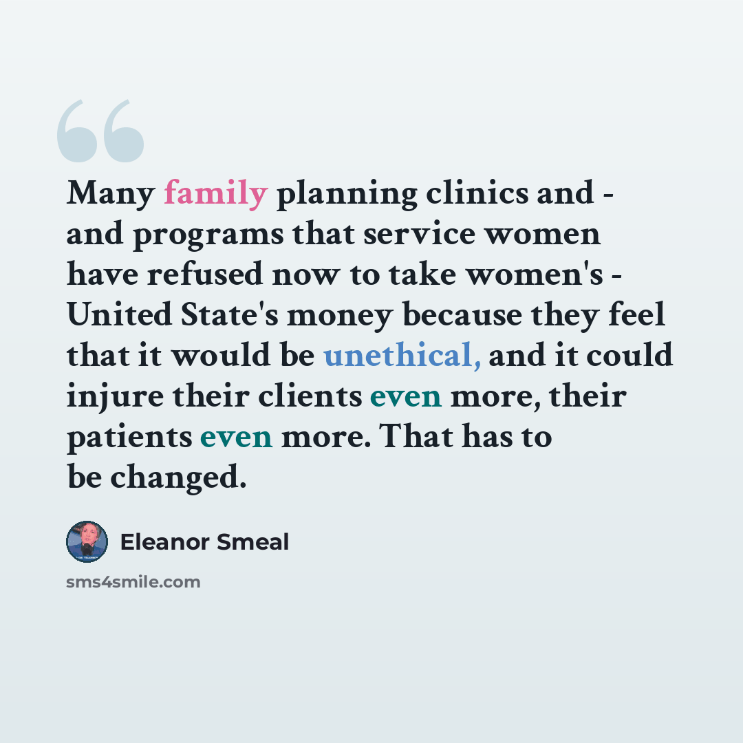 “Many family planning clinics and - and programs that service women have refused now to take women's - United State's money because they feel that it would be unethical, and it could injure their clients even more, their patients even more. That has to be changed.” quote by Eleanor Smeal