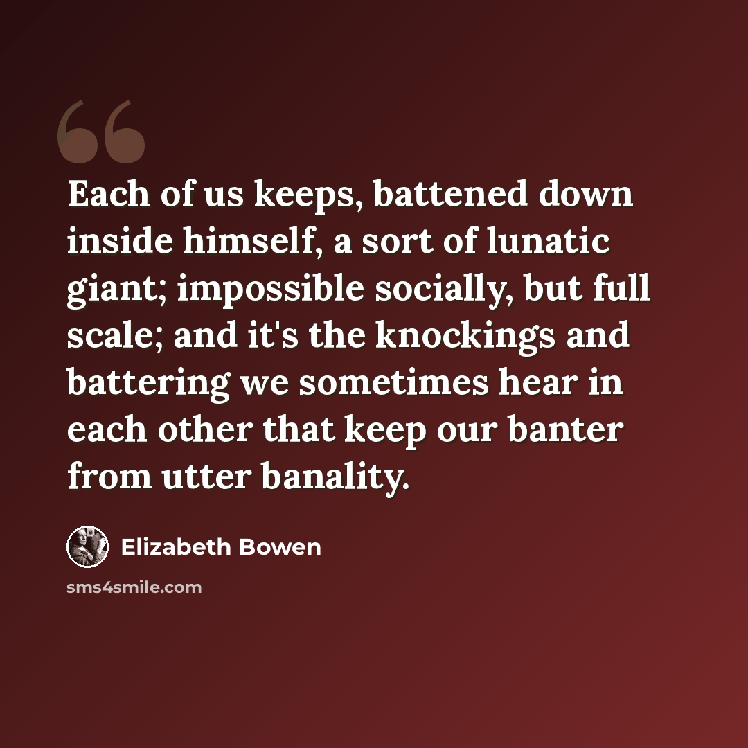“Each of us keeps, battened down inside himself, a sort of lunatic giant; impossible socially, but full scale; and it's the knockings and battering we sometimes hear in each other that keep our banter from utter banality.” quote by Elizabeth Bowen