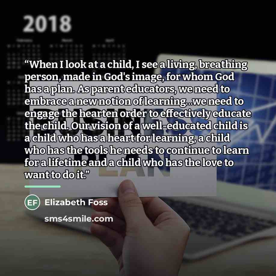 “When I look at a child, I see a living, breathing person, made in God's image, for whom God has a plan. As parent educators, we need to embrace a new notion of learning...we need to engage the hearten order to effectively educate the child. Our vision of a well-educated child is a child who has a…” quote by Elizabeth Foss