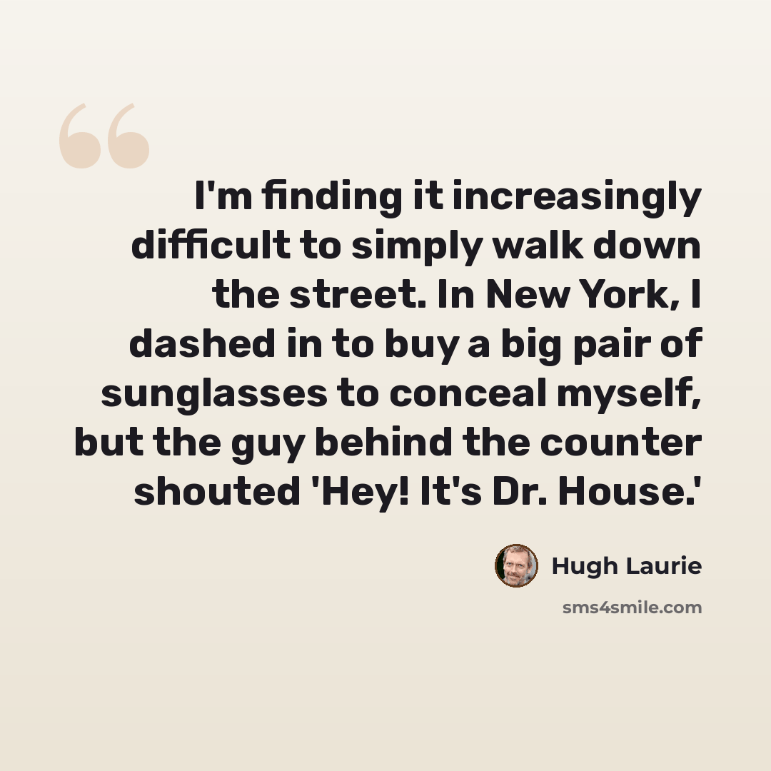 “I'm finding it increasingly difficult to simply walk down the street. In New York, I dashed in to buy a big pair of sunglasses to conceal myself, but the guy behind the counter shouted 'Hey! It's Dr. House.'” quote by Hugh Laurie