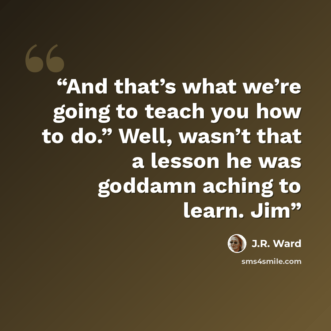 “And that’s what we’re going to teach you how to do.” Well, wasn’t that a lesson he was goddamn aching to learn. Jim” quote by J.R. Ward
