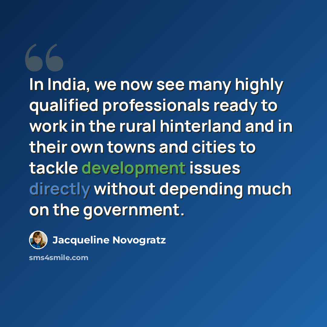 “In India, we now see many highly qualified professionals ready to work in the rural hinterland and in their own towns and cities to tackle development issues directly without depending much on the government.” quote by Jacqueline Novogratz