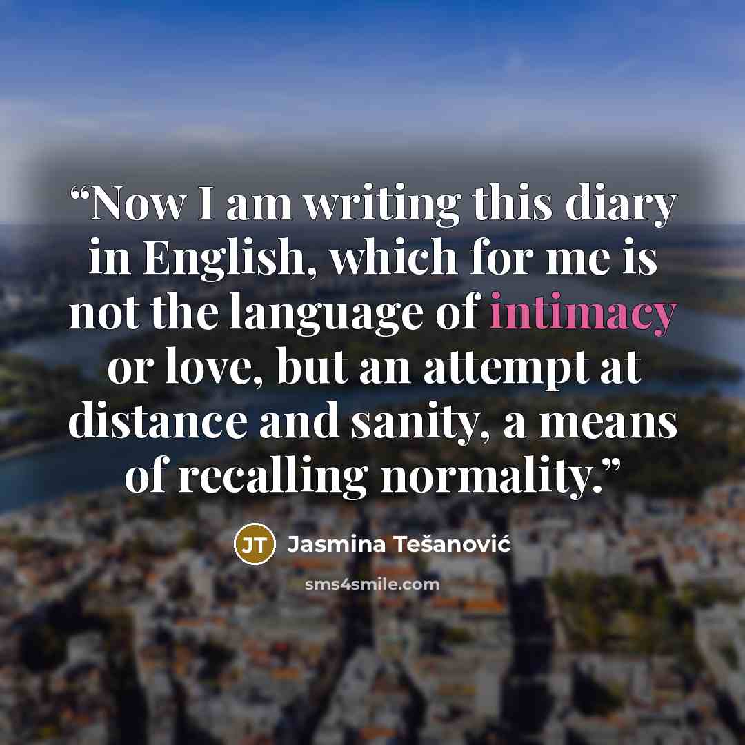 “Now I am writing this diary in English, which for me is not the language of intimacy or love, but an attempt at distance and sanity, a means of recalling normality.” quote by Jasmina Tešanović