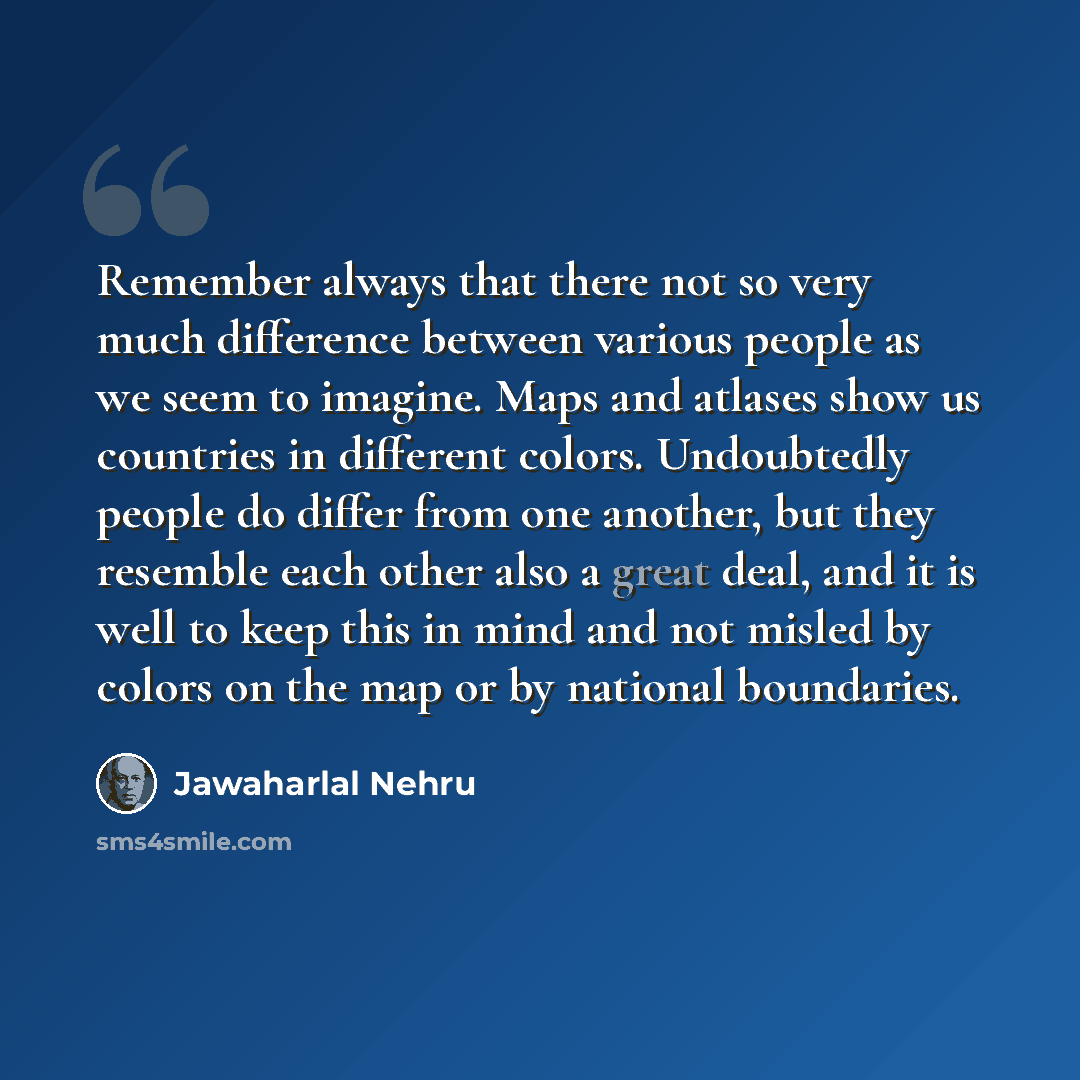 “Remember always that there not so very much difference between various people as we seem to imagine. Maps and atlases show us countries in different colors. Undoubtedly people do differ from one another, but they resemble each other also a great deal, and it is well to keep this in mind and not…” quote by Jawaharlal Nehru