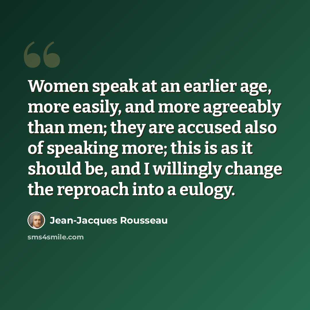 “Women speak at an earlier age, more easily, and more agreeably than men; they are accused also of speaking more; this is as it should be, and I willingly change the reproach into a eulogy.” quote by Jean-Jacques Rousseau
