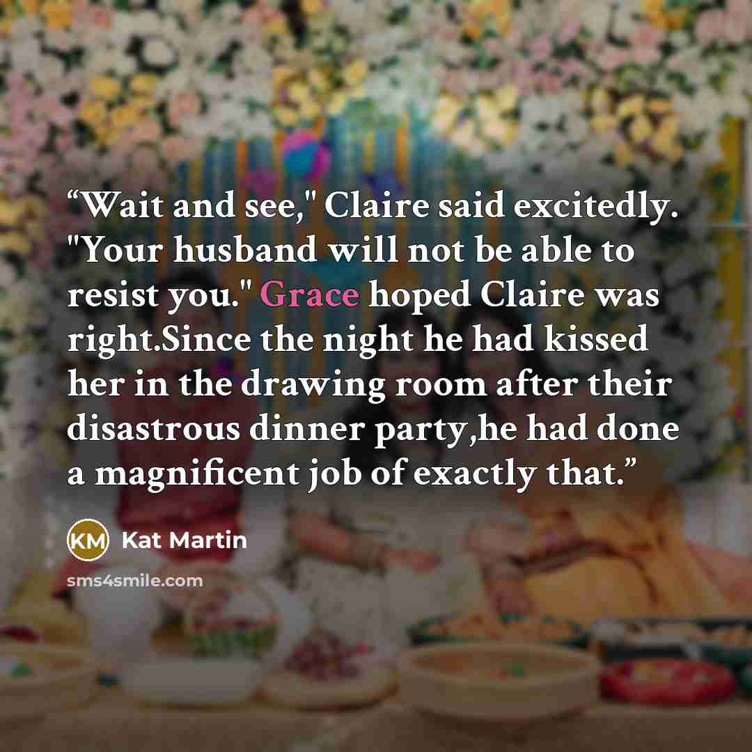 “Wait and see," Claire said excitedly. "Your husband will not be able to resist you." Grace hoped Claire was right.Since the night he had kissed her in the drawing room after their disastrous dinner party,he had done a magnificent job of exactly that.” quote by Kat Martin