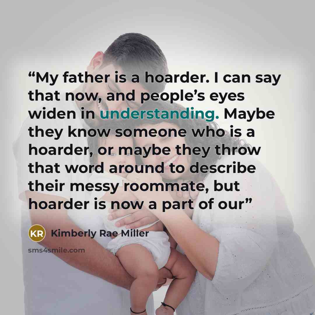 “My father is a hoarder. I can say that now, and people’s eyes widen in understanding. Maybe they know someone who is a hoarder, or maybe they throw that word around to describe their messy roommate, but hoarder is now a part of our” quote by Kimberly Rae Miller