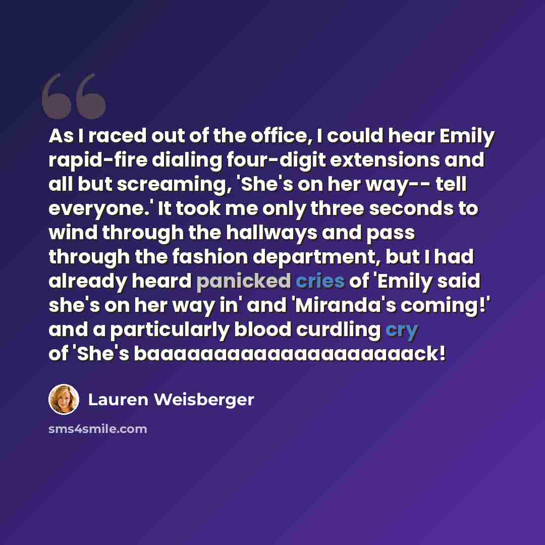 “As I raced out of the office, I could hear Emily rapid-fire dialing four-digit extensions and all but screaming, 'She's on her way-- tell everyone.' It took me only three seconds to wind through the hallways and pass through the fashion department, but I had already heard panicked cries of 'Emily…” quote by Lauren Weisberger