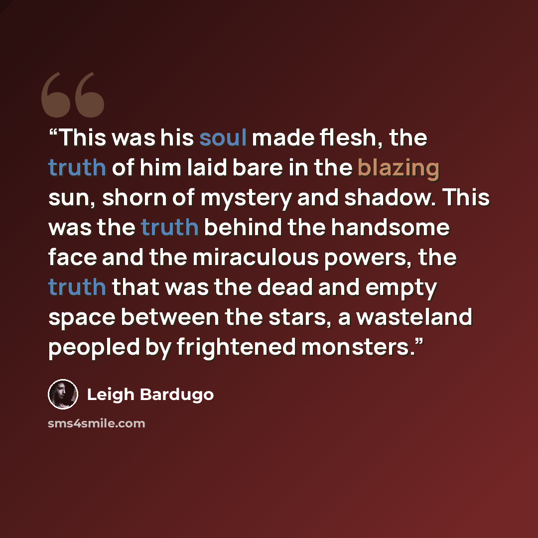 “This was his soul made flesh, the truth of him laid bare in the blazing sun, shorn of mystery and shadow. This was the truth behind the handsome face and the miraculous powers, the truth that was the dead and empty space between the stars, a wasteland peopled by frightened monsters.” quote by Leigh Bardugo