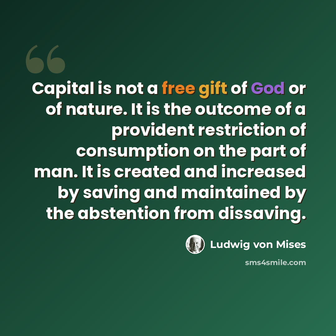 “Capital is not a free gift of God or of nature. It is the outcome of a provident restriction of consumption on the part of man. It is created and increased by saving and maintained by the abstention from dissaving.” quote by Ludwig von Mises