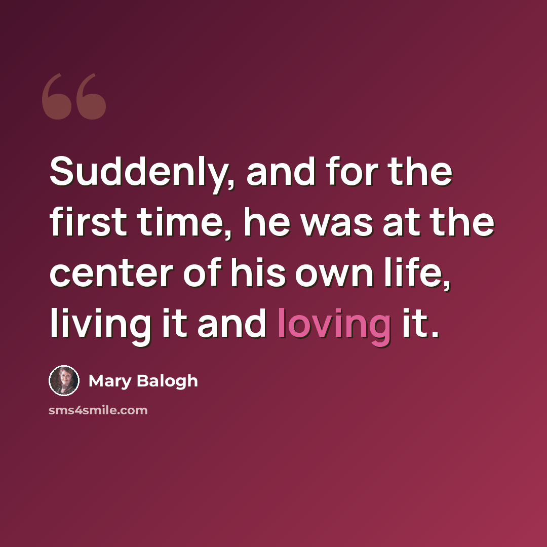 “Suddenly, and for the first time, he was at the center of his own life, living it and loving it.” quote by Mary Balogh