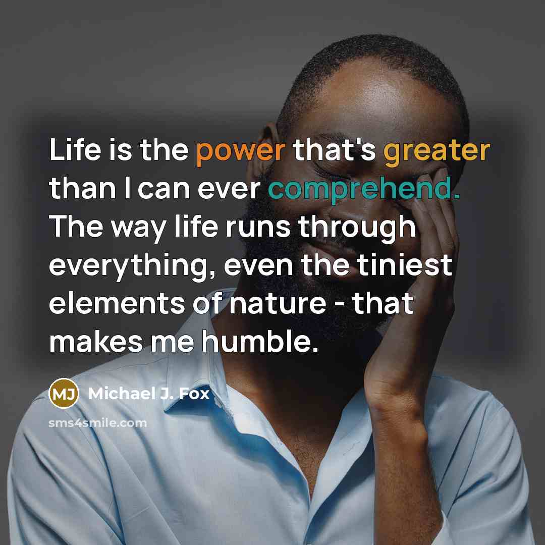 “Life is the power that's greater than I can ever comprehend. The way life runs through everything, even the tiniest elements of nature - that makes me humble.” quote by Michael J. Fox