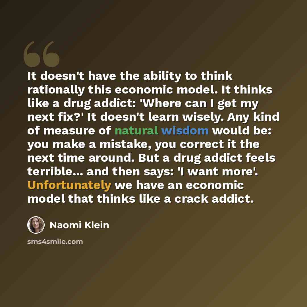 “It doesn't have the ability to think rationally this economic model. It thinks like a drug addict: 'Where can I get my next fix?' It doesn't learn wisely. Any kind of measure of natural wisdom would be: you make a mistake, you correct it the next time around. But a drug addict feels terrible…” quote by Naomi Klein