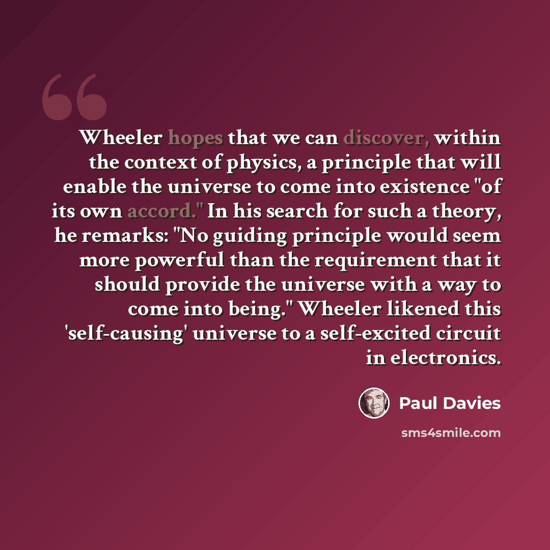 “Wheeler hopes that we can discover, within the context of physics, a principle that will enable the universe to come into existence "of its own accord." In his search for such a theory, he remarks: "No guiding principle would seem more powerful than the requirement that it should provide the…” quote by Paul Davies