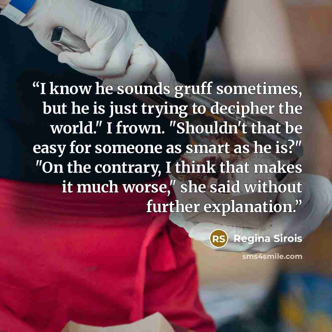 “I know he sounds gruff sometimes, but he is just trying to decipher the world." I frown. "Shouldn't that be easy for someone as smart as he is?" "On the contrary, I think that makes it much worse," she said without further explanation.” quote by Regina Sirois