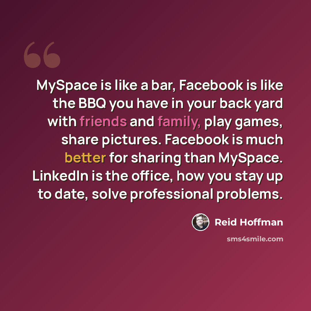 “MySpace is like a bar, Facebook is like the BBQ you have in your back yard with friends and family, play games, share pictures. Facebook is much better for sharing than MySpace. LinkedIn is the office, how you stay up to date, solve professional problems.” quote by Reid Hoffman