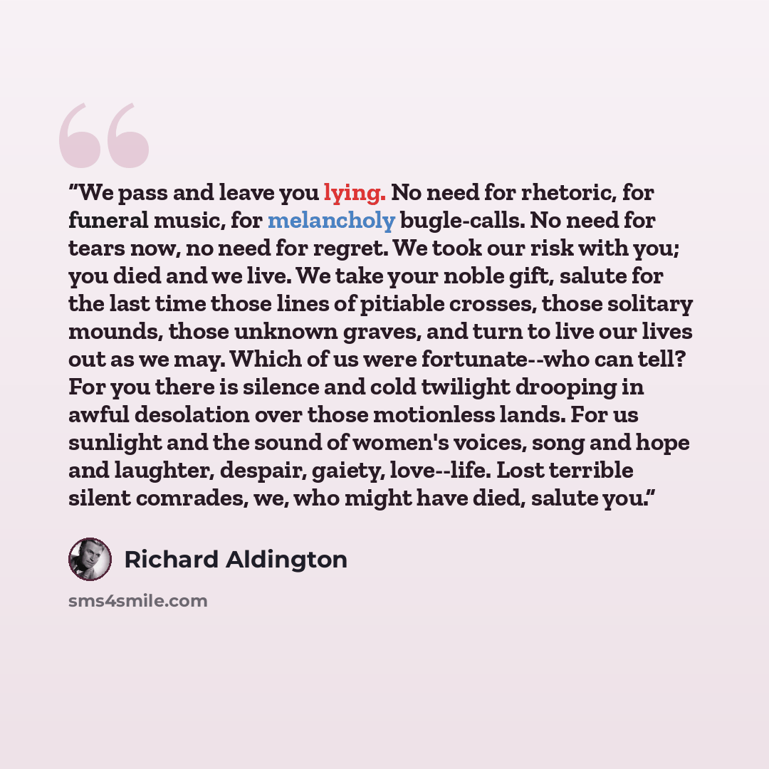 “We pass and leave you lying. No need for rhetoric, for funeral music, for melancholy bugle-calls. No need for tears now, no need for regret. We took our risk with you; you died and we live. We take your noble gift, salute for the last time those lines of pitiable crosses, those solitary mounds…” quote by Richard Aldington