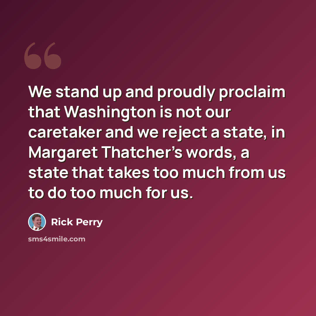 “We stand up and proudly proclaim that Washington is not our caretaker and we reject a state, in Margaret Thatcher's words, a state that takes too much from us to do too much for us.” quote by Rick Perry