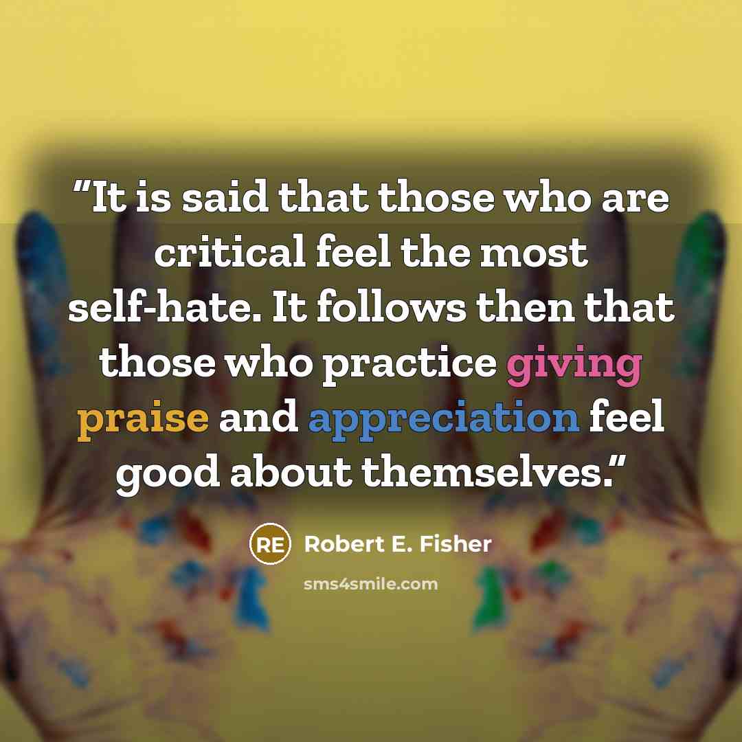“It is said that those who are critical feel the most self-hate. It follows then that those who practice giving praise and appreciation feel good about themselves.” quote by Robert E. Fisher