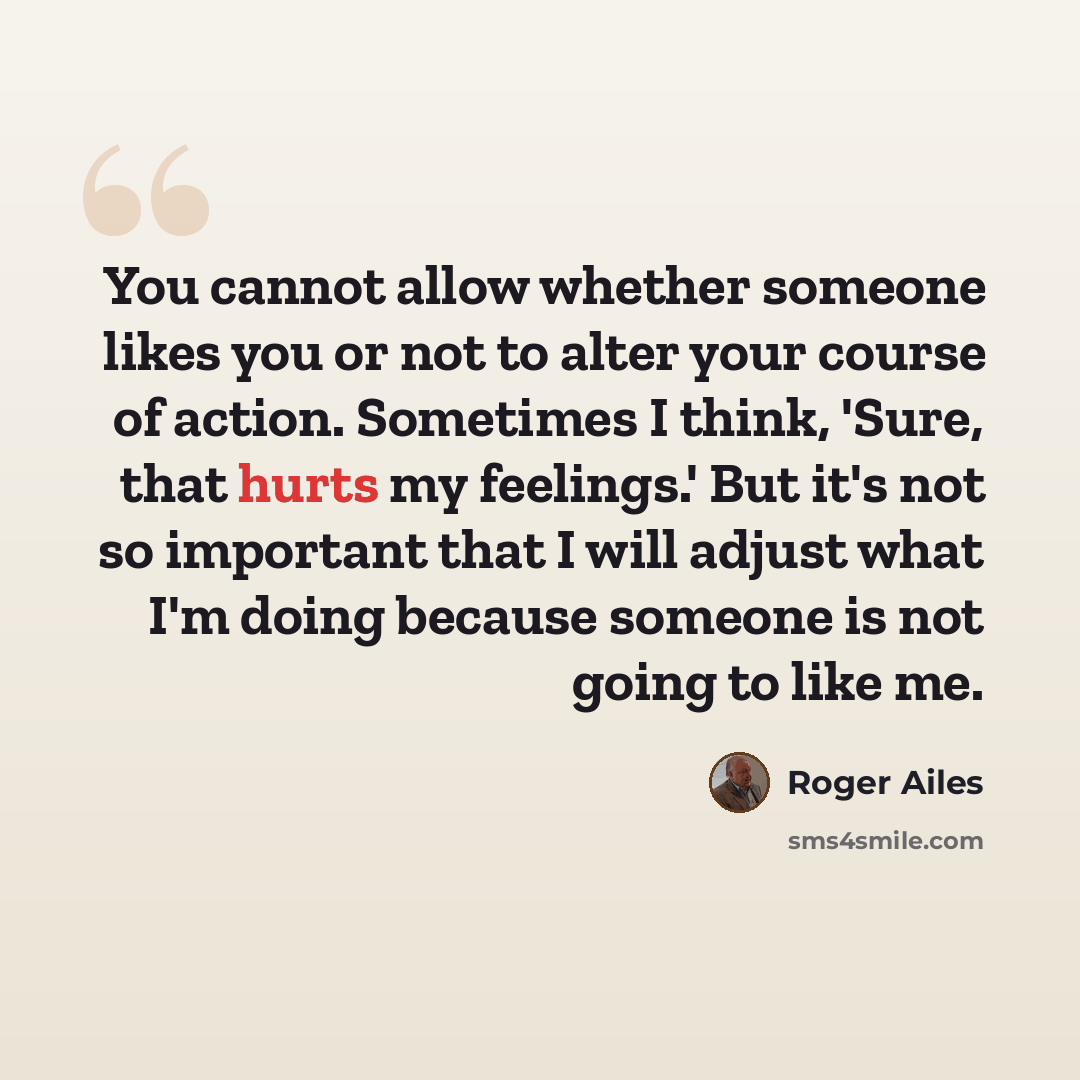 “You cannot allow whether someone likes you or not to alter your course of action. Sometimes I think, 'Sure, that hurts my feelings.' But it's not so important that I will adjust what I'm doing because someone is not going to like me.” quote by Roger Ailes