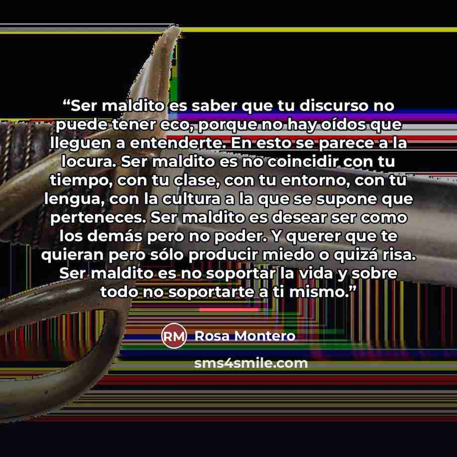 “Ser maldito es saber que tu discurso no puede tener eco, porque no hay oídos que lleguen a entenderte. En esto se parece a la locura. Ser maldito es no coincidir con tu tiempo, con tu clase, con tu entorno, con tu lengua, con la cultura a la que se supone que perteneces. Ser maldito es desear ser…” quote by Rosa Montero