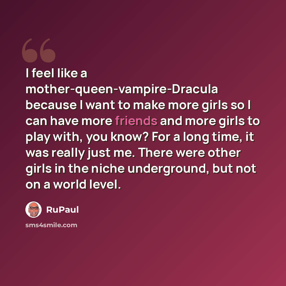 “I feel like a mother-queen-vampire-Dracula because I want to make more girls so I can have more friends and more girls to play with, you know? For a long time, it was really just me. There were other girls in the niche underground, but not on a world level.” quote by RuPaul