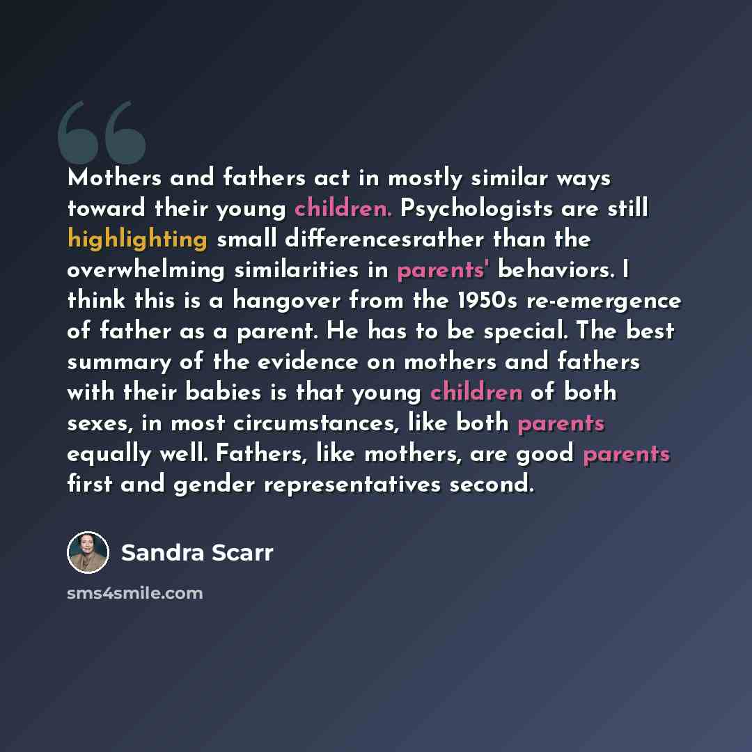 “Mothers and fathers act in mostly similar ways toward their young children. Psychologists are still highlighting small differencesrather than the overwhelming similarities in parents' behaviors. I think this is a hangover from the 1950s re-emergence of father as a parent. He has to be special. The…” quote by Sandra Scarr
