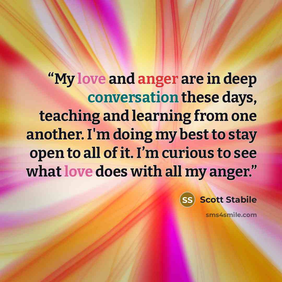 “My love and anger are in deep conversation these days, teaching and learning from one another. I'm doing my best to stay open to all of it. I’m curious to see what love does with all my anger.” quote by Scott Stabile