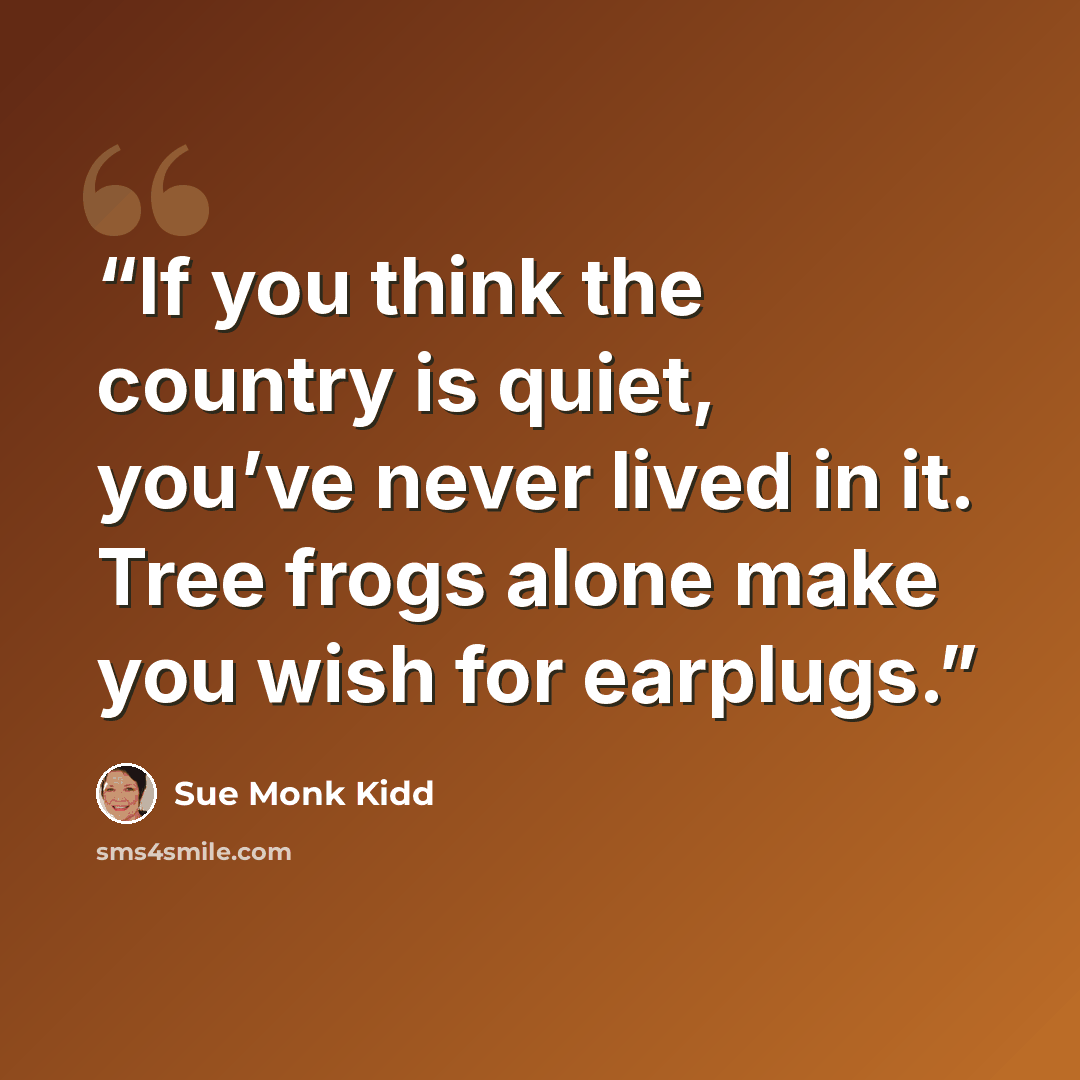“If you think the country is quiet, you’ve never lived in it. Tree frogs alone make you wish for earplugs.” quote by Sue Monk Kidd