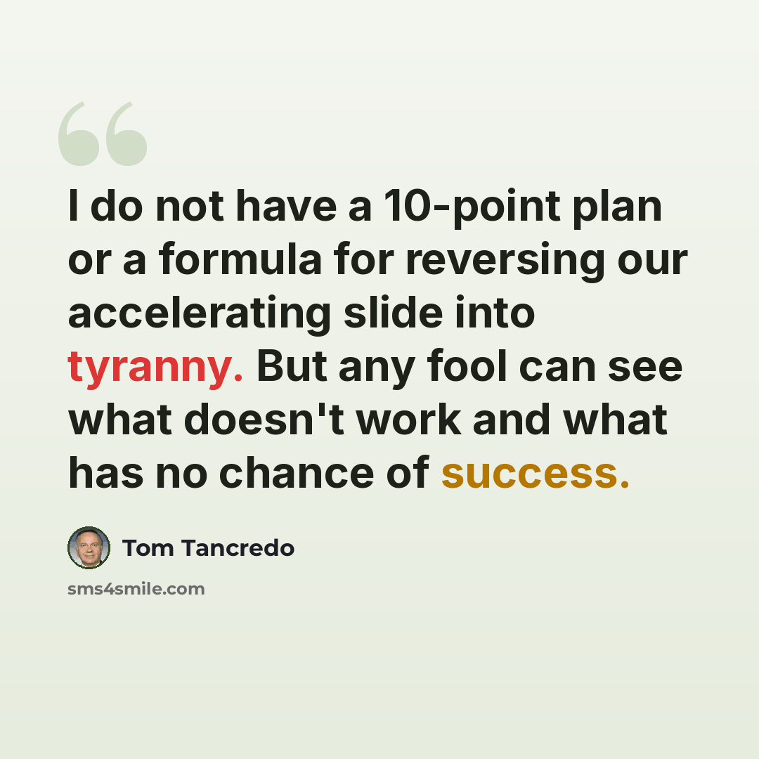 “I do not have a 10-point plan or a formula for reversing our accelerating slide into tyranny. But any fool can see what doesn't work and what has no chance of success.” quote by Tom Tancredo
