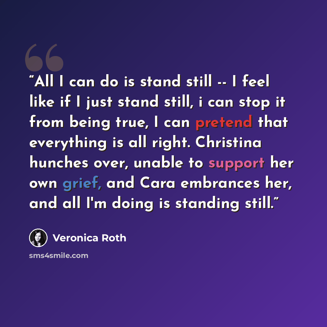“All I can do is stand still -- I feel like if I just stand still, i can stop it from being true, I can pretend that everything is all right. Christina hunches over, unable to support her own grief, and Cara embrances her, and all I'm doing is standing still.” quote by Veronica Roth
