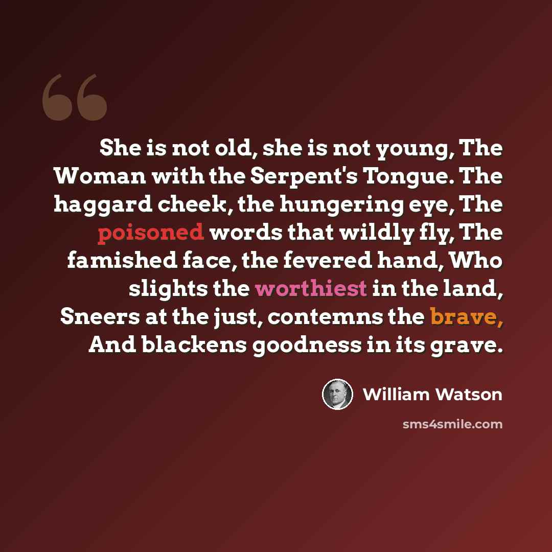 “She is not old, she is not young, The Woman with the Serpent's Tongue. The haggard cheek, the hungering eye, The poisoned words that wildly fly, The famished face, the fevered hand, Who slights the worthiest in the land, Sneers at the just, contemns the brave, And blackens goodness in its grave.” quote by William Watson