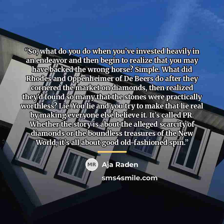 “So, what do you do when you’ve invested heavily in an endeavor and then begin to realize that you may have backed the wrong horse? Simple. What did Rhodes and Oppenheimer of De Beers do after they cornered the market on diamonds, then realized they’d found so many that the stones were practically…” quote by Aja Raden