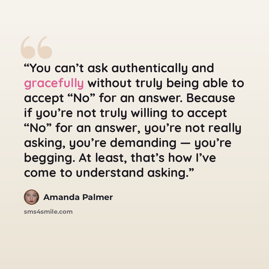 “You can’t ask authentically and gracefully without truly being able to accept “No” for an answer. Because if you’re not truly willing to accept “No” for an answer, you’re not really asking, you’re demanding — you’re begging. At least, that’s how I’ve come to understand asking.” quote by Amanda Palmer