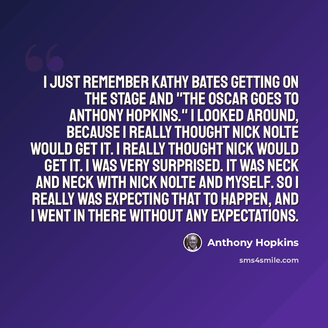 “I just remember Kathy Bates getting on the stage and "The Oscar goes to Anthony Hopkins." I looked around, because I really thought Nick Nolte would get it. I really thought Nick would get it. I was very surprised. It was neck and neck with Nick Nolte and myself. So I really was expecting that to…” quote by Anthony Hopkins