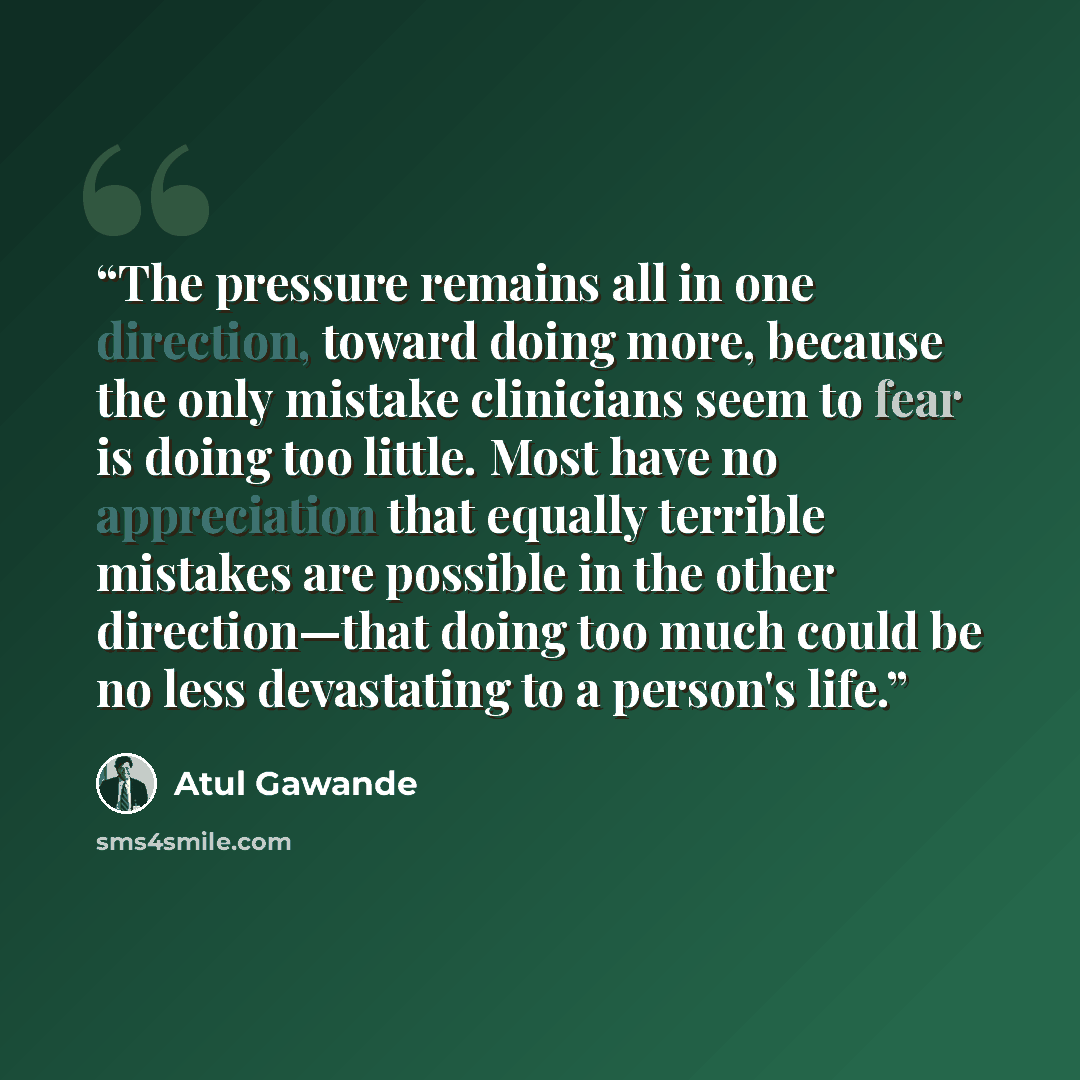 “The pressure remains all in one direction, toward doing more, because the only mistake clinicians seem to fear is doing too little. Most have no appreciation that equally terrible mistakes are possible in the other direction—that doing too much could be no less devastating to a person's life.” quote by Atul Gawande