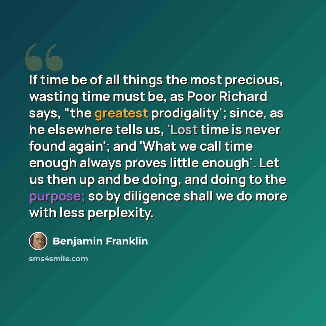 “If time be of all things the most precious, wasting time must be, as Poor Richard says, “the greatest prodigality'; since, as he elsewhere tells us, 'Lost time is never found again'; and 'What we call time enough always proves little enough'. Let us then up and be doing, and doing to the purpose…” quote by Benjamin Franklin