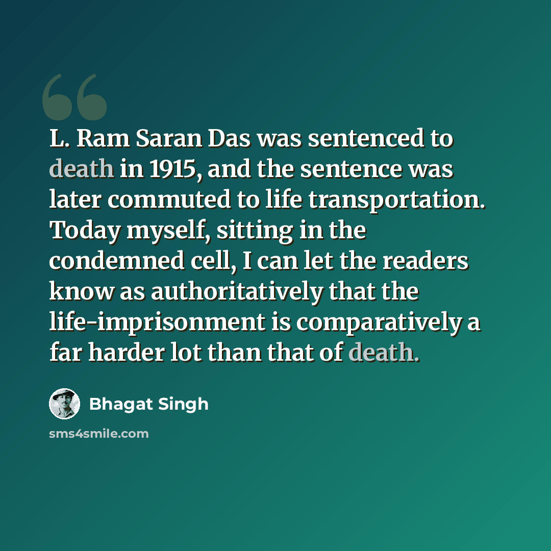 “L. Ram Saran Das was sentenced to death in 1915, and the sentence was later commuted to life transportation. Today myself, sitting in the condemned cell, I can let the readers know as authoritatively that the life-imprisonment is comparatively a far harder lot than that of death.” quote by Bhagat Singh