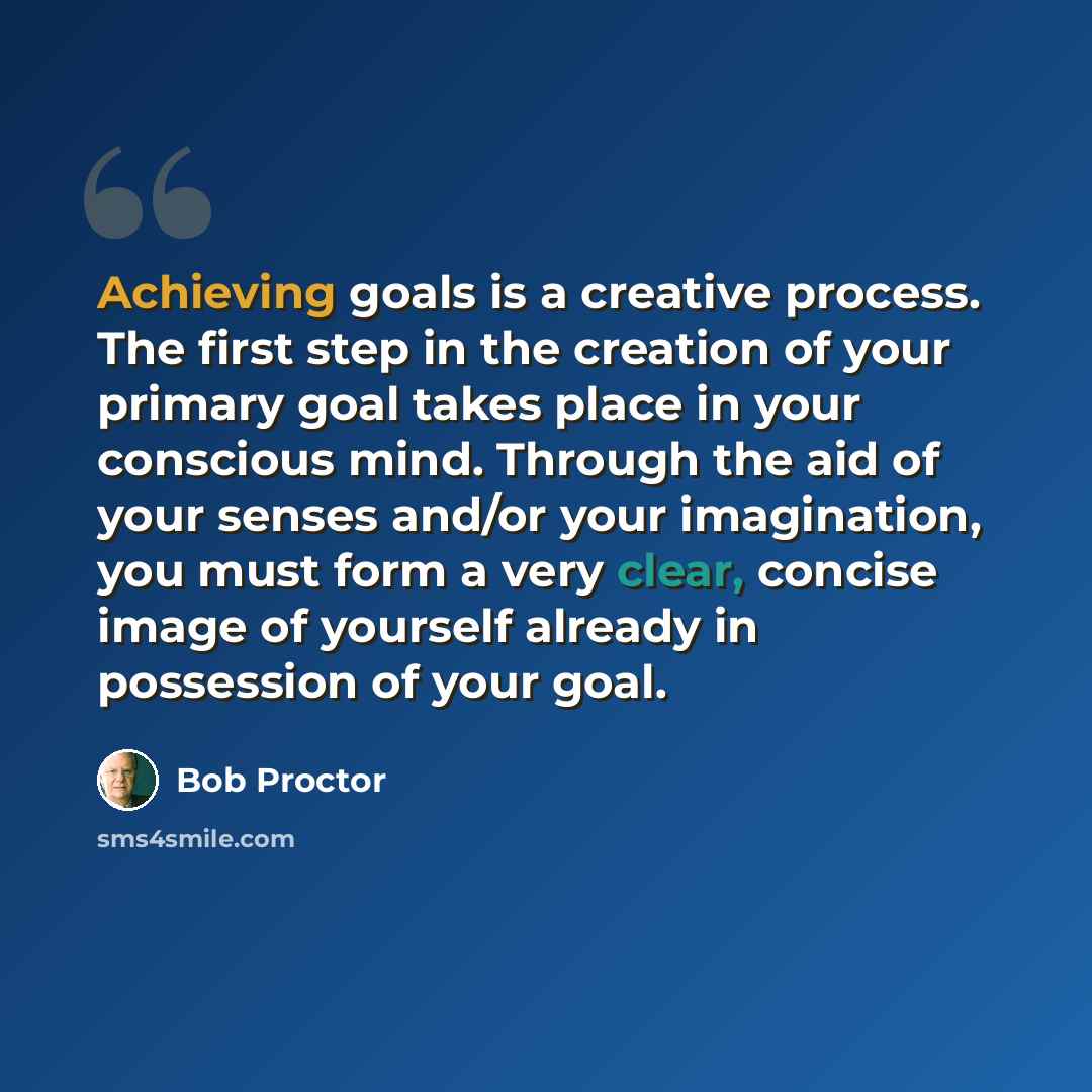 “Achieving goals is a creative process. The first step in the creation of your primary goal takes place in your conscious mind. Through the aid of your senses and/or your imagination, you must form a very clear, concise image of yourself already in possession of your goal.” quote by Bob Proctor