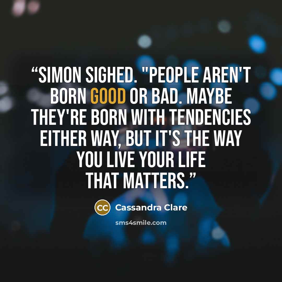 “Simon sighed. "People aren't born good or bad. Maybe they're born with tendencies either way, but It's the way you live your life that matters.” quote by Cassandra Clare