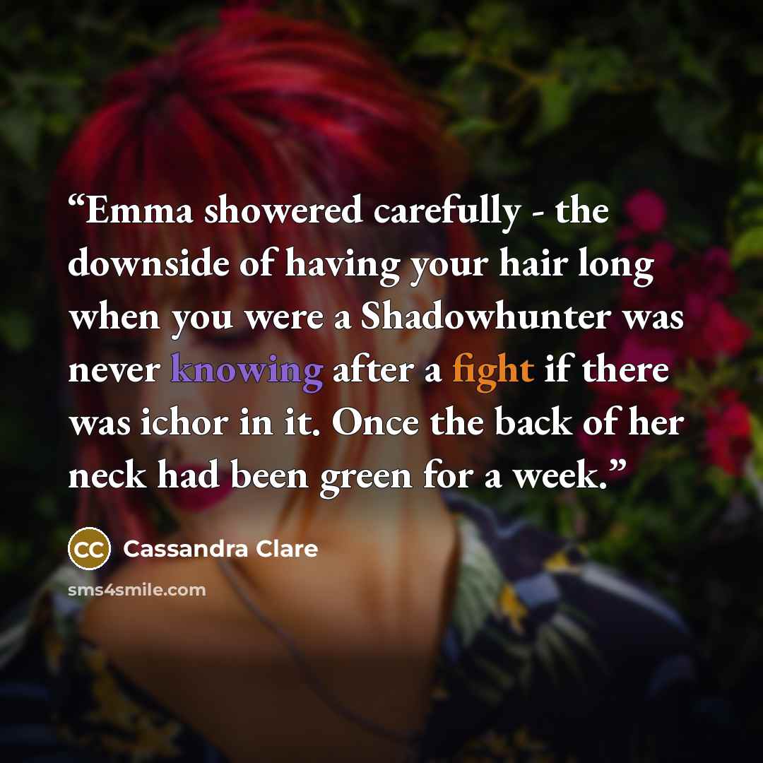 “Emma showered carefully - the downside of having your hair long when you were a Shadowhunter was never knowing after a fight if there was ichor in it. Once the back of her neck had been green for a week.” quote by Cassandra Clare